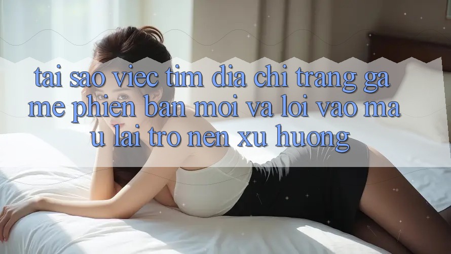 Tại sao việc tìm “Địa chỉ trang Game Phiên bản mới” và “Lối Vào Mau” lại trở nên xu hướng? Tại sao việc tìm “Địa chỉ trang Game Phiên bản mới” và “Lối Vào Mau” lại trở nên xu hướng?