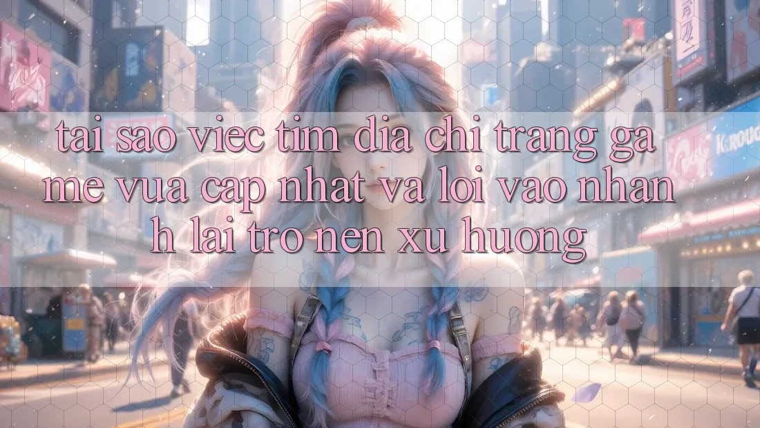Tại sao việc tìm “Địa chỉ trang Game Vừa cập nhật” và “Lối Vào Nhanh” lại trở nên xu hướng?