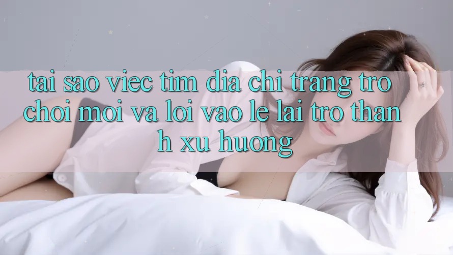 Tại sao việc tìm “Địa chỉ trang Trò chơi Mới” và “Lối Vào Lẹ” lại trở thành xu hướng?