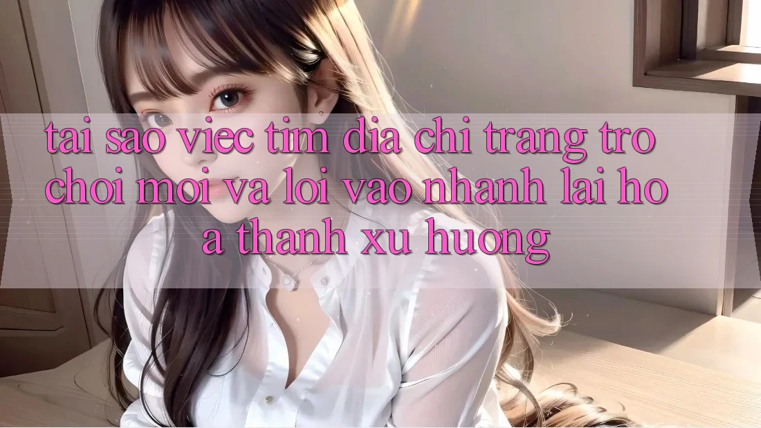 Tại sao việc tìm “Địa chỉ trang Trò chơi Mới” và “Lối Vào Nhanh” lại hóa thành xu hướng?