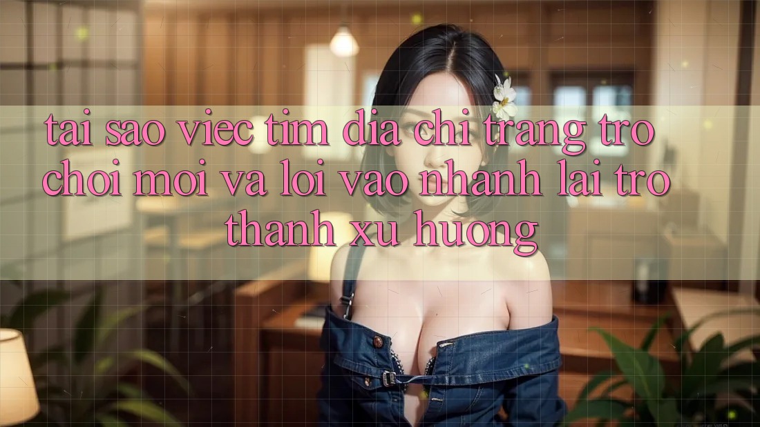 Tại sao việc tìm “Địa chỉ trang Trò chơi Mới” và “Lối Vào Nhanh” lại trở thành xu hướng?