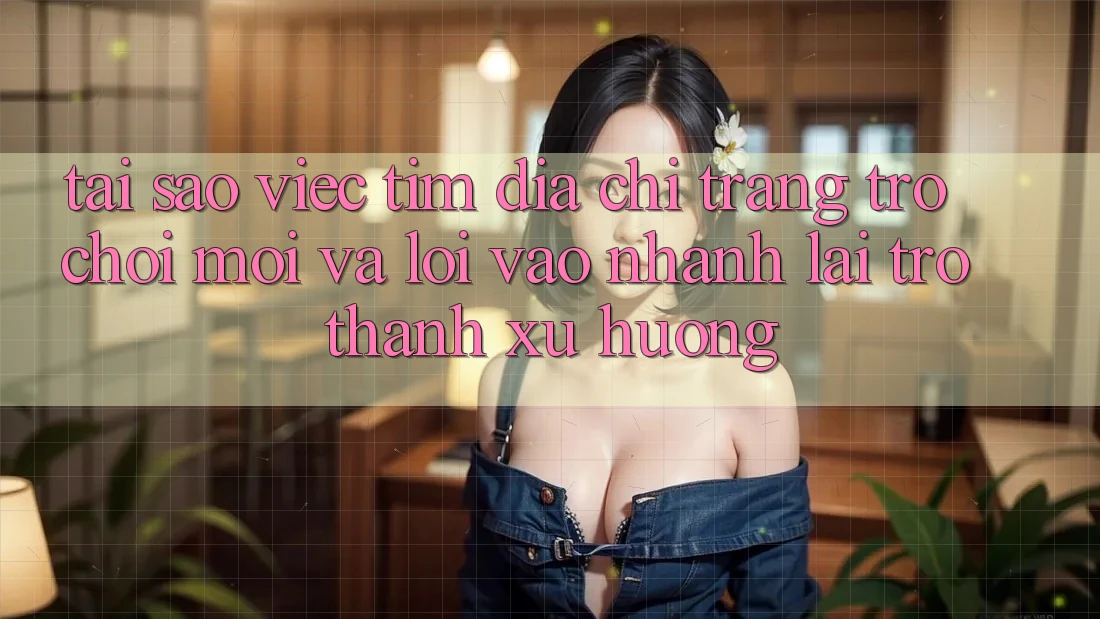 Tại sao việc tìm “Địa chỉ trang Trò chơi Mới” và “Lối Vào Nhanh” lại trở thành xu hướng?