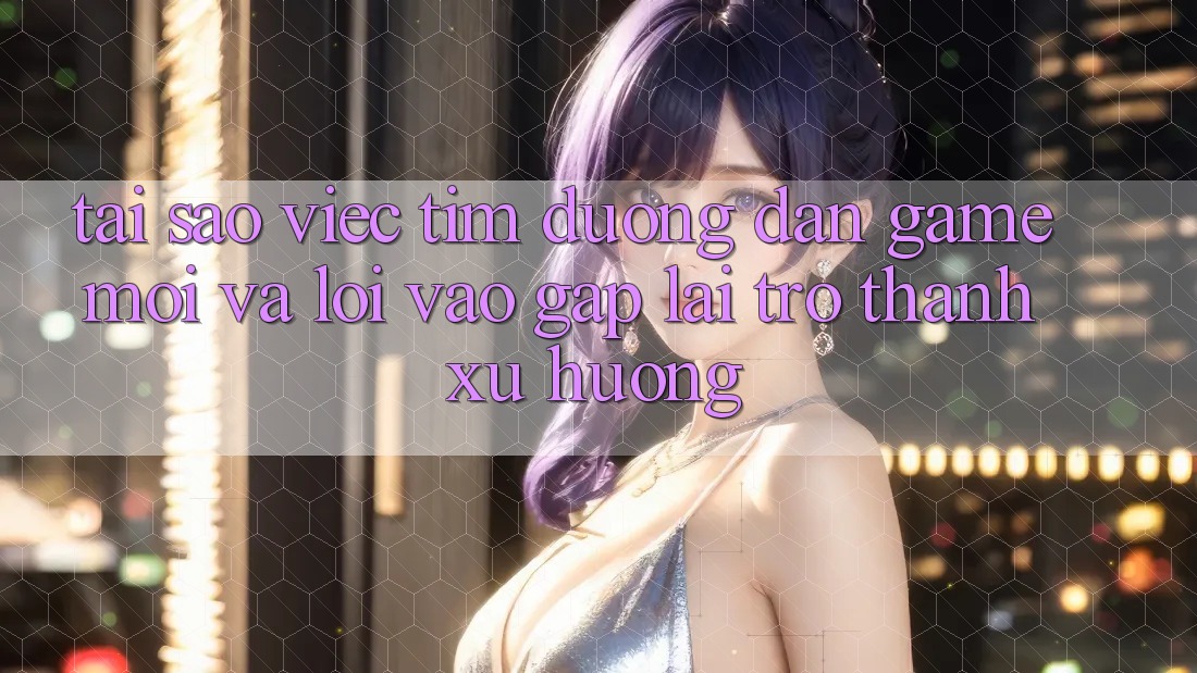 Tại sao việc tìm “Đường dẫn Game Mới” và “Lối Vào Gấp” lại trở thành xu hướng?
