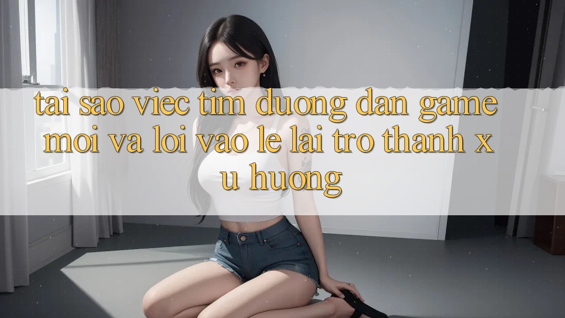 Tại sao việc tìm “Đường dẫn Game Mới” và “Lối Vào Lẹ” lại trở thành xu hướng?