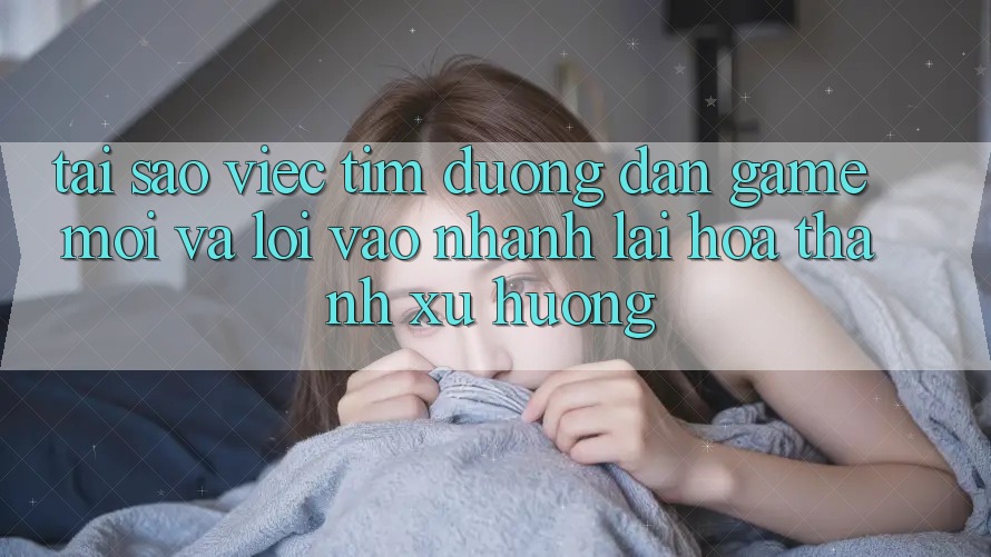 Tại sao việc tìm “Đường dẫn Game Mới” và “Lối Vào Nhanh” lại hóa thành xu hướng?