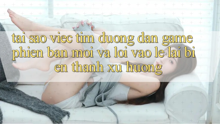 Tại sao việc tìm “Đường dẫn Game Phiên bản mới” và “Lối Vào Lẹ” lại biến thành xu hướng?
