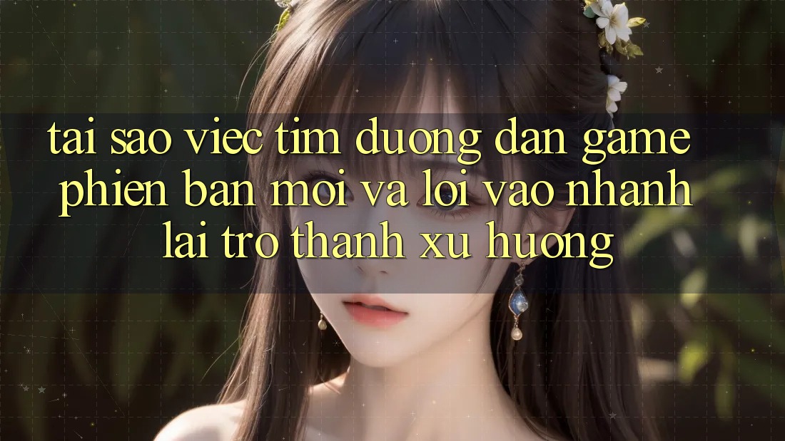 Tại sao việc tìm “Đường dẫn Game Phiên bản mới” và “Lối Vào Nhanh” lại trở thành xu hướng?