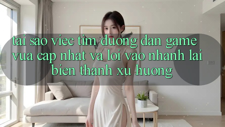 Tại sao việc tìm “Đường dẫn Game Vừa cập nhật” và “Lối Vào Nhanh” lại biến thành xu hướng?