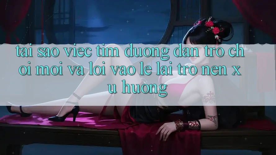 Tại sao việc tìm “Đường dẫn Trò chơi Mới” và “Lối Vào Lẹ” lại trở nên xu hướng?