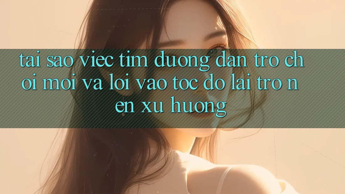 Tại sao việc tìm “Đường dẫn Trò chơi Mới” và “Lối Vào Tốc độ” lại trở nên xu hướng?