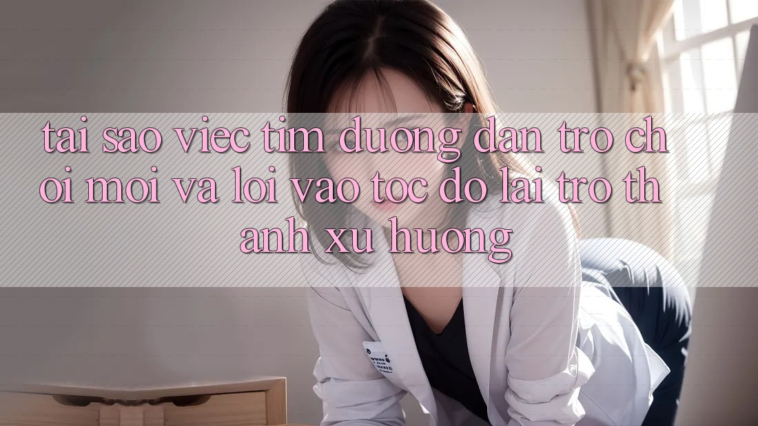 Tại sao việc tìm “Đường dẫn Trò chơi Mới” và “Lối Vào Tốc độ” lại trở thành xu hướng?