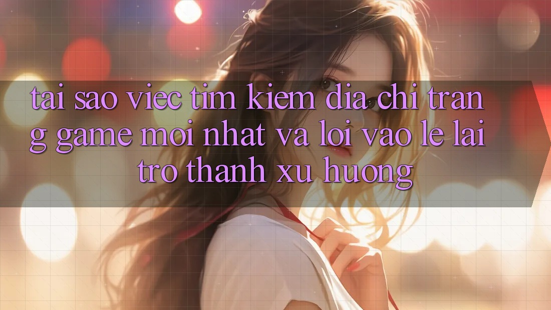 Tại sao việc tìm kiếm “Địa chỉ trang Game Mới nhất” và “Lối Vào Lẹ” lại trở thành xu hướng?