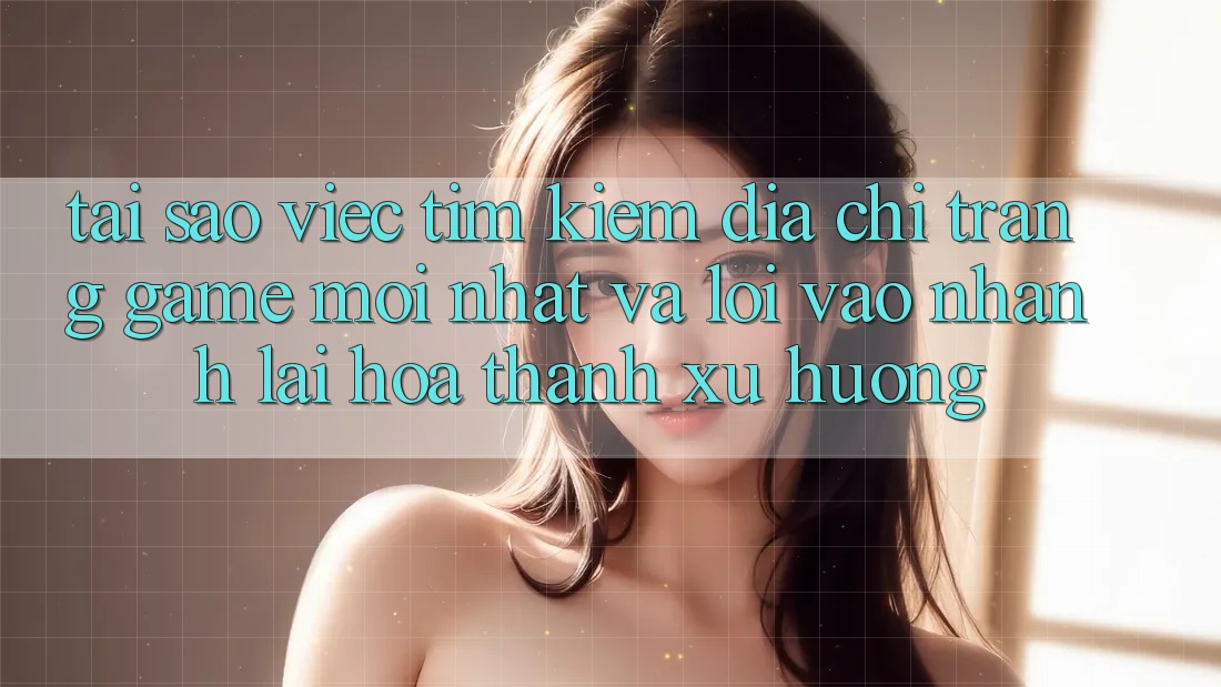 Tại sao việc tìm kiếm “Địa chỉ trang Game Mới nhất” và “Lối Vào Nhanh” lại hóa thành xu hướng?