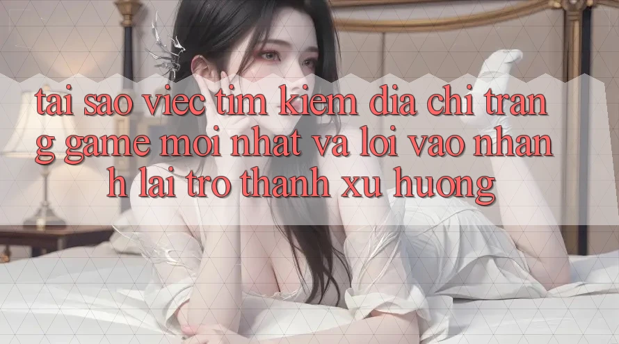 Tại sao việc tìm kiếm “Địa chỉ trang Game Mới nhất” và “Lối Vào Nhanh” lại trở thành xu hướng?