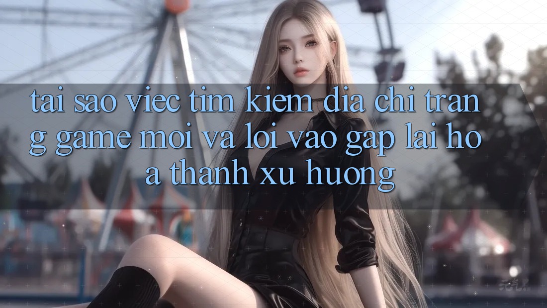 Tại sao việc tìm kiếm “Địa chỉ trang Game Mới” và “Lối Vào Gấp” lại hóa thành xu hướng?