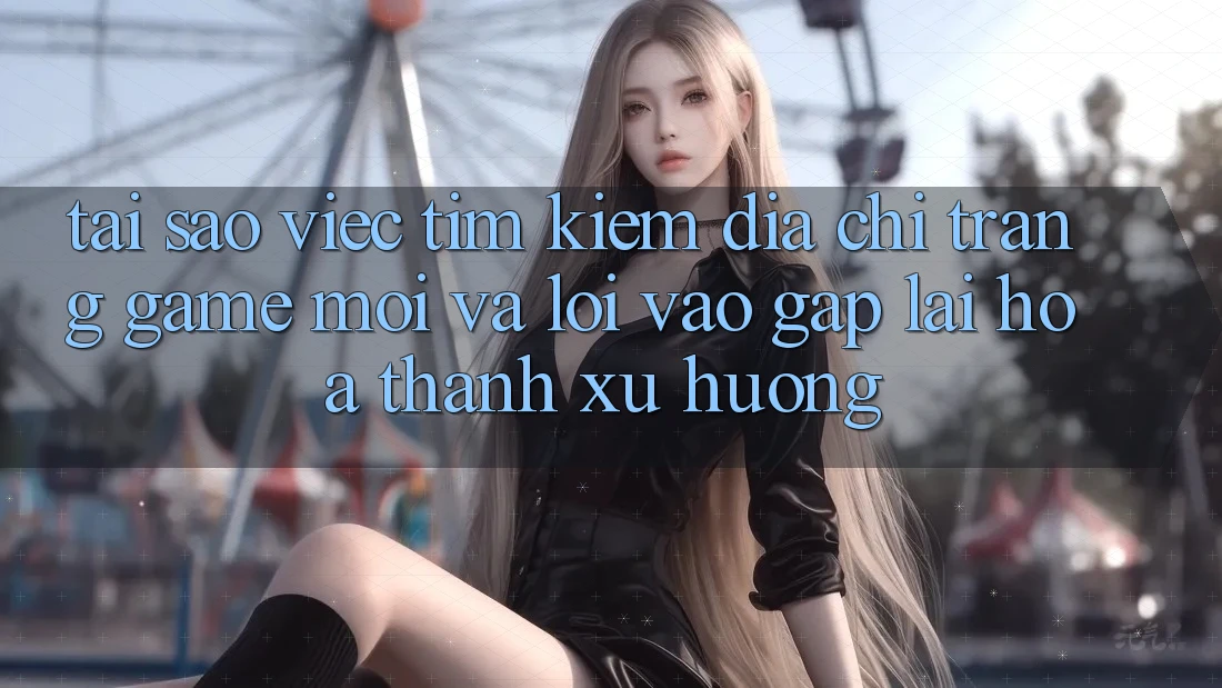 Tại sao việc tìm kiếm “Địa chỉ trang Game Mới” và “Lối Vào Gấp” lại hóa thành xu hướng?