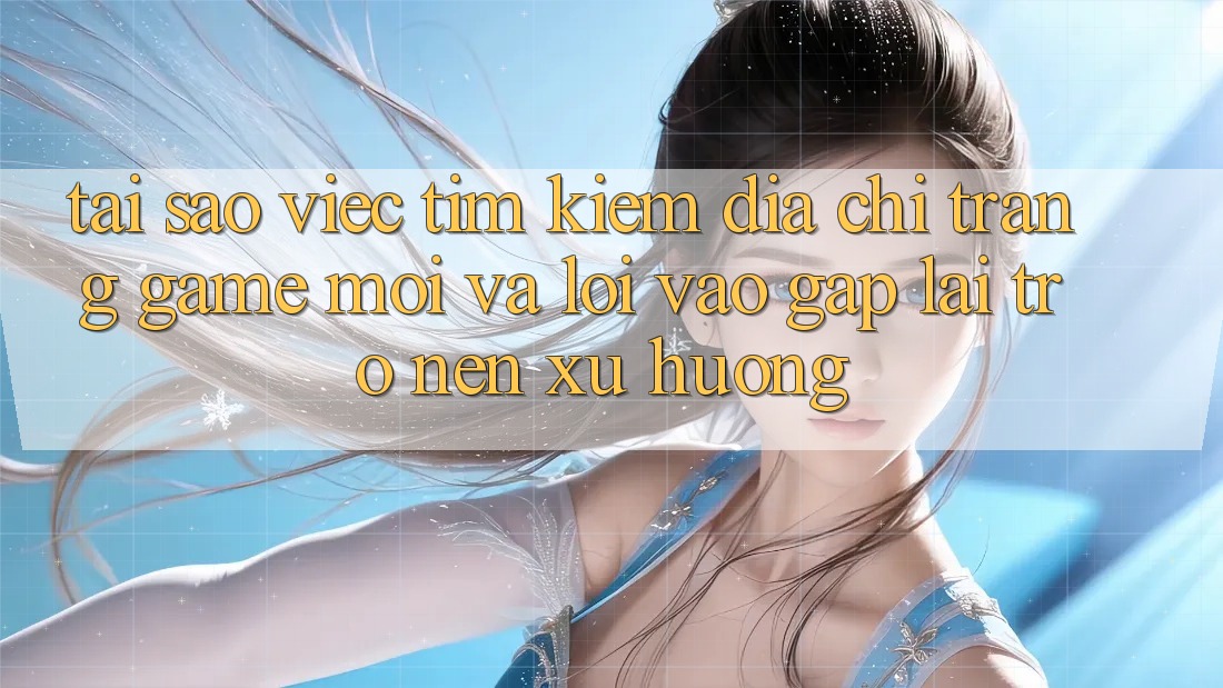 Tại sao việc tìm kiếm “Địa chỉ trang Game Mới” và “Lối Vào Gấp” lại trở nên xu hướng?