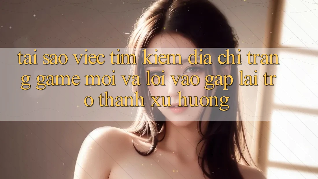 Tại sao việc tìm kiếm “Địa chỉ trang Game Mới” và “Lối Vào Gấp” lại trở thành xu hướng?