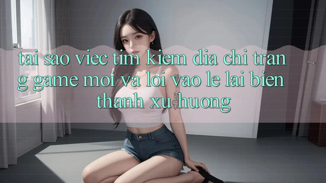 Tại sao việc tìm kiếm “Địa chỉ trang Game Mới” và “Lối Vào Lẹ” lại biến thành xu hướng?