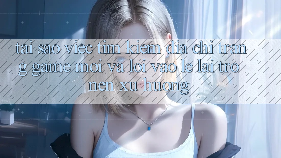Tại sao việc tìm kiếm “Địa chỉ trang Game Mới” và “Lối Vào Lẹ” lại trở nên xu hướng?