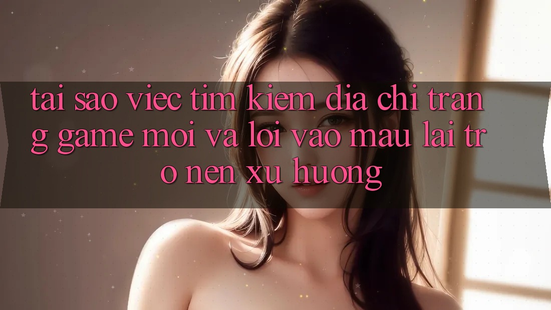 Tại sao việc tìm kiếm “Địa chỉ trang Game Mới” và “Lối Vào Mau” lại trở nên xu hướng?