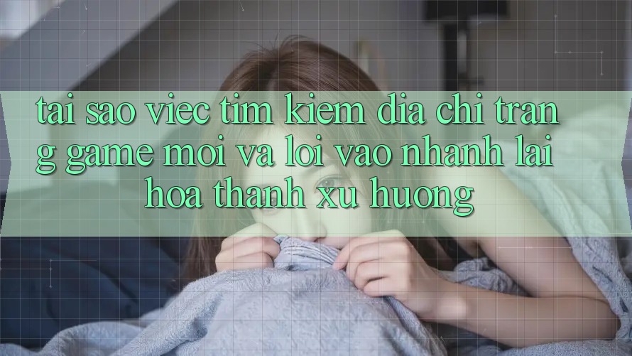 Tại sao việc tìm kiếm “Địa chỉ trang Game Mới” và “Lối Vào Nhanh” lại hóa thành xu hướng?