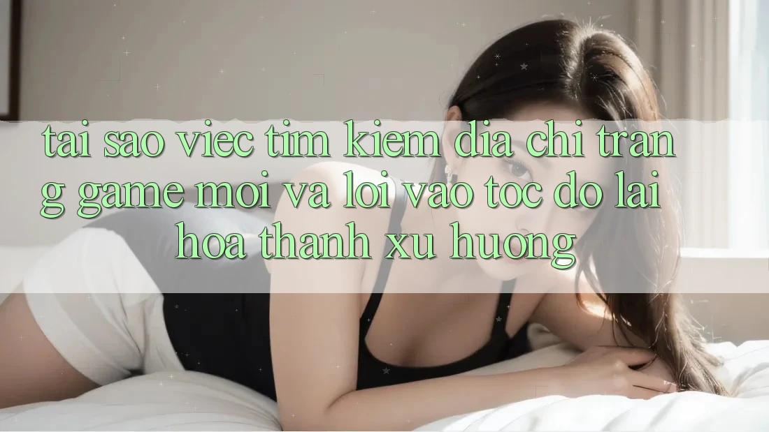 Tại sao việc tìm kiếm “Địa chỉ trang Game Mới” và “Lối Vào Tốc độ” lại hóa thành xu hướng?