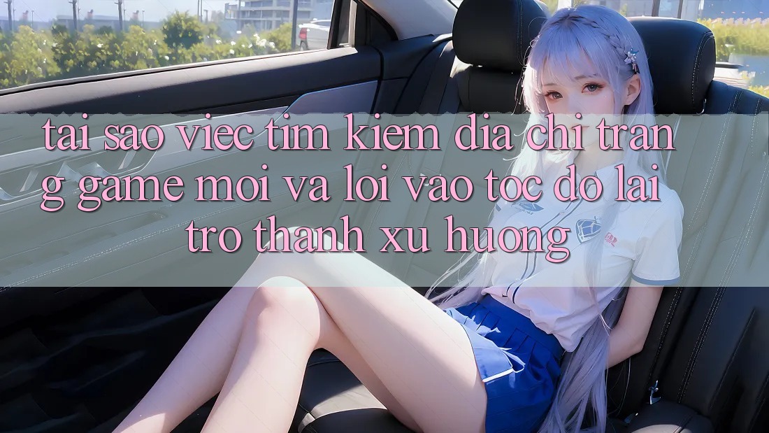 Tại sao việc tìm kiếm “Địa chỉ trang Game Mới” và “Lối Vào Tốc độ” lại trở thành xu hướng?