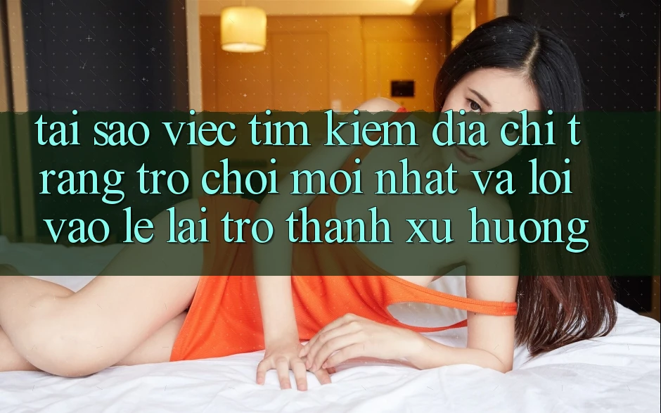 Tại sao việc tìm kiếm “Địa chỉ trang Trò chơi Mới nhất” và “Lối Vào Lẹ” lại trở thành xu hướng?