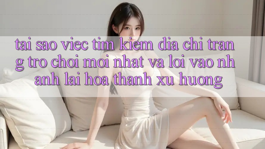 Tại sao việc tìm kiếm “Địa chỉ trang Trò chơi Mới nhất” và “Lối Vào Nhanh” lại hóa thành xu hướng?