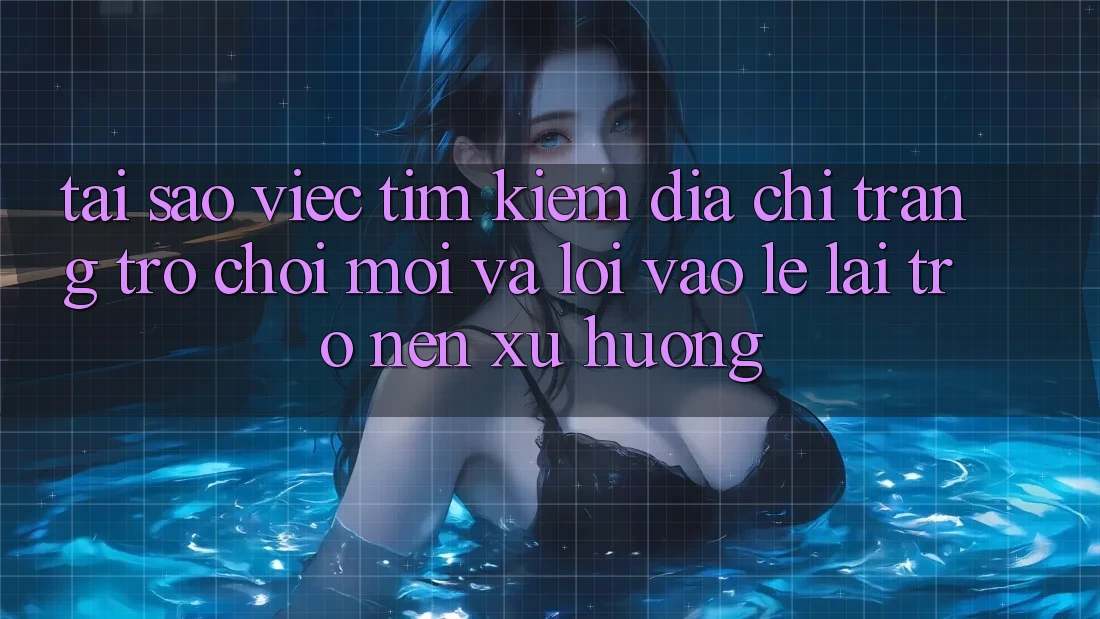 Tại sao việc tìm kiếm “Địa chỉ trang Trò chơi Mới” và “Lối Vào Lẹ” lại trở nên xu hướng?