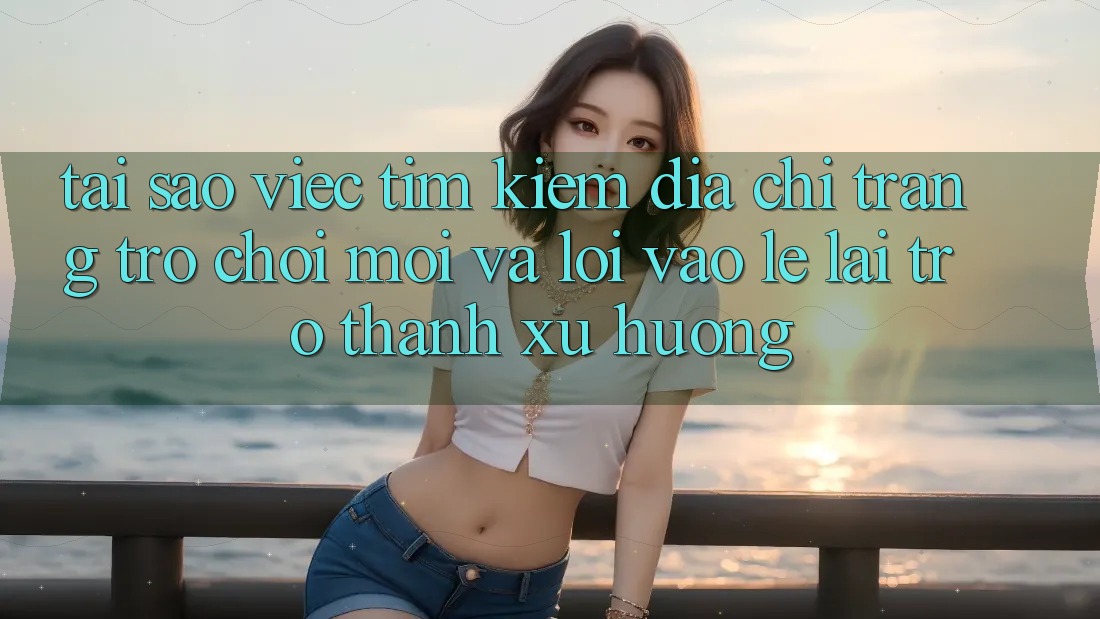 Tại sao việc tìm kiếm “Địa chỉ trang Trò chơi Mới” và “Lối Vào Lẹ” lại trở thành xu hướng?