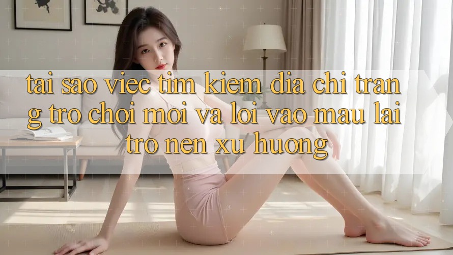 Tại sao việc tìm kiếm “Địa chỉ trang Trò chơi Mới” và “Lối Vào Mau” lại trở nên xu hướng?