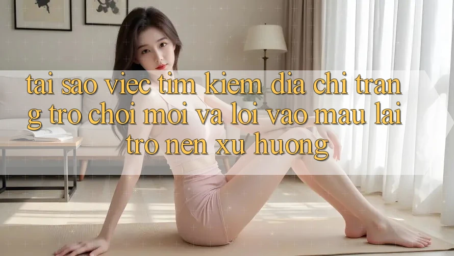 Tại sao việc tìm kiếm “Địa chỉ trang Trò chơi Mới” và “Lối Vào Mau” lại trở nên xu hướng?