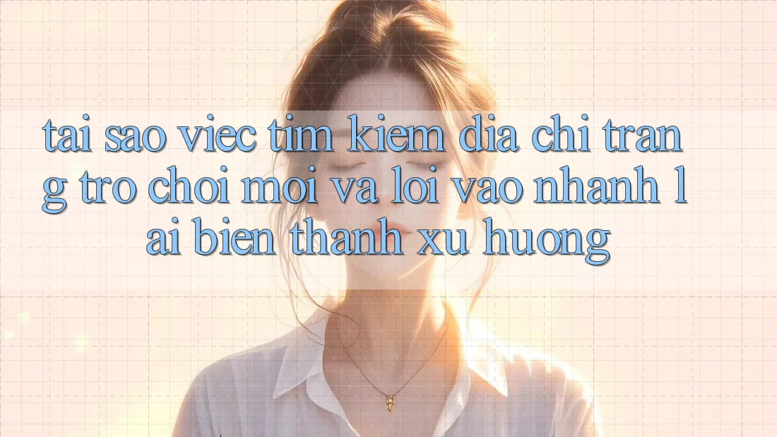 Tại sao việc tìm kiếm “Địa chỉ trang Trò chơi Mới” và “Lối Vào Nhanh” lại biến thành xu hướng?