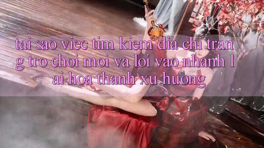 Tại sao việc tìm kiếm “Địa chỉ trang Trò chơi Mới” và “Lối Vào Nhanh” lại hóa thành xu hướng?