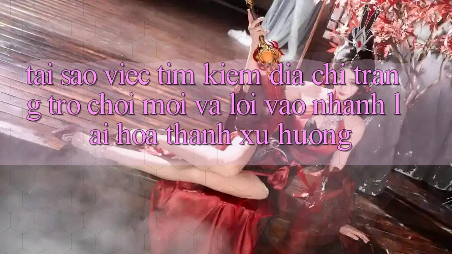 Tại sao việc tìm kiếm “Địa chỉ trang Trò chơi Mới” và “Lối Vào Nhanh” lại hóa thành xu hướng?
