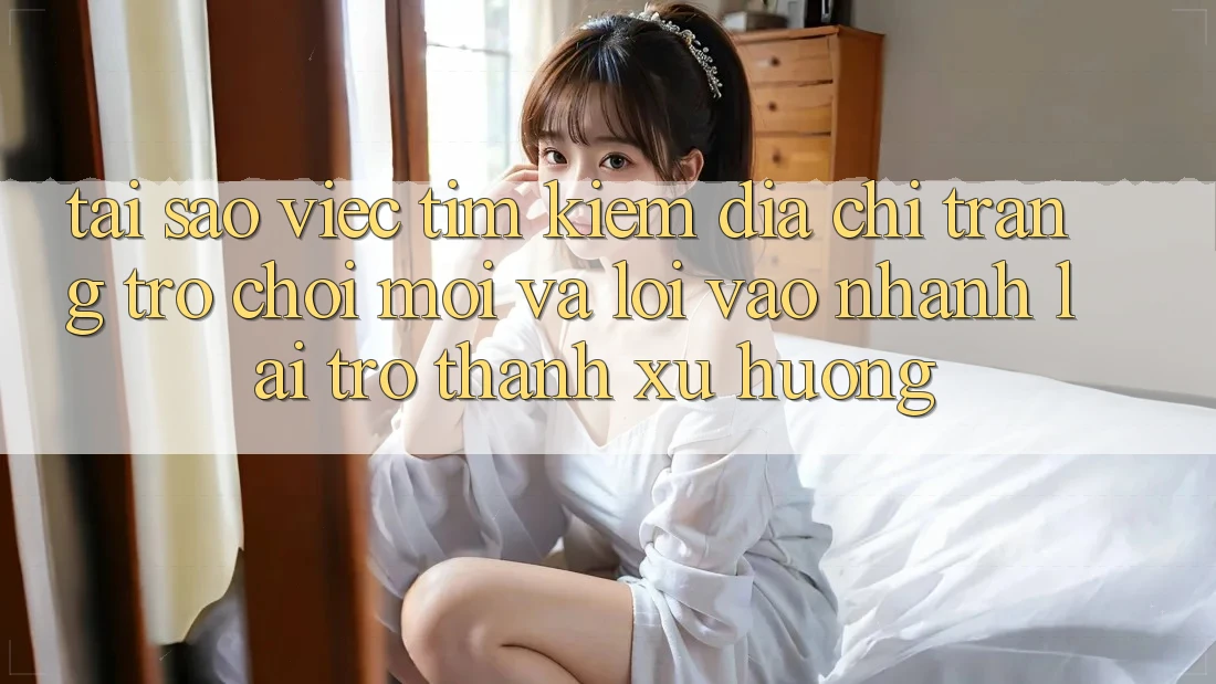 Tại sao việc tìm kiếm “Địa chỉ trang Trò chơi Mới” và “Lối Vào Nhanh” lại trở thành xu hướng?