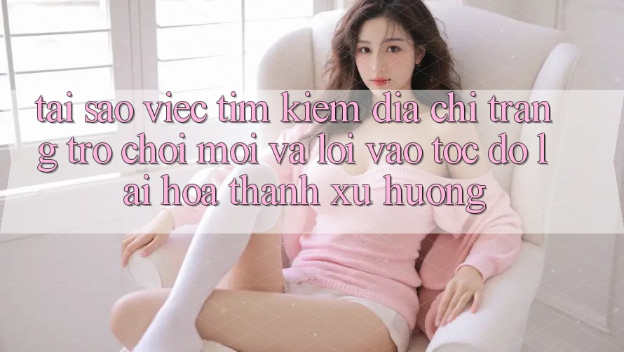 Tại sao việc tìm kiếm “Địa chỉ trang Trò chơi Mới” và “Lối Vào Tốc độ” lại hóa thành xu hướng?