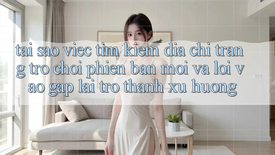 Tại sao việc tìm kiếm “Địa chỉ trang Trò chơi Phiên bản mới” và “Lối Vào Gấp” lại trở thành xu hướng?