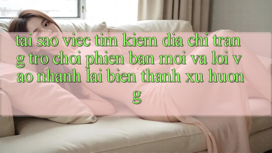Tại sao việc tìm kiếm “Địa chỉ trang Trò chơi Phiên bản mới” và “Lối Vào Nhanh” lại biến thành xu hướng?