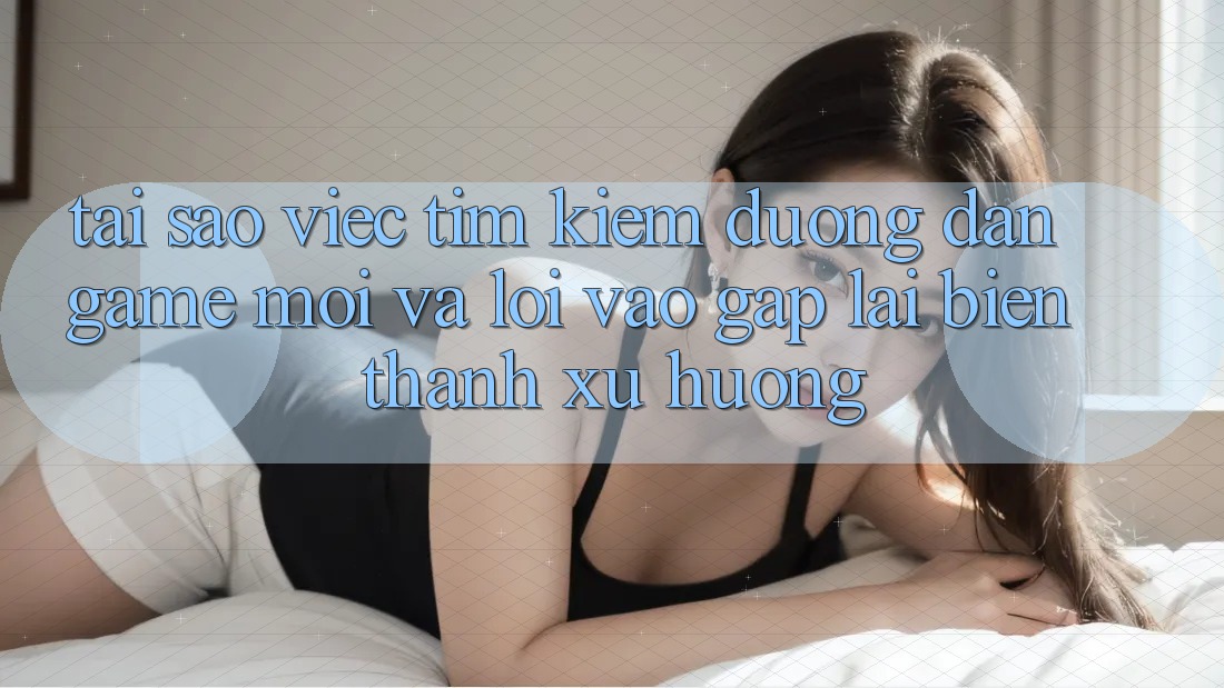 Tại sao việc tìm kiếm “Đường dẫn Game Mới” và “Lối Vào Gấp” lại biến thành xu hướng?