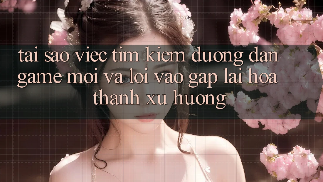 Tại sao việc tìm kiếm “Đường dẫn Game Mới” và “Lối Vào Gấp” lại hóa thành xu hướng?