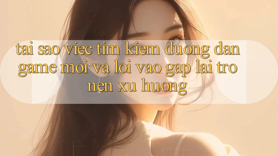 Tại sao việc tìm kiếm “Đường dẫn Game Mới” và “Lối Vào Gấp” lại trở nên xu hướng?