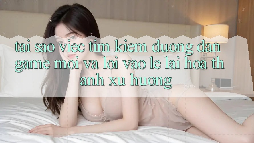 Tại sao việc tìm kiếm “Đường dẫn Game Mới” và “Lối Vào Lẹ” lại hóa thành xu hướng?