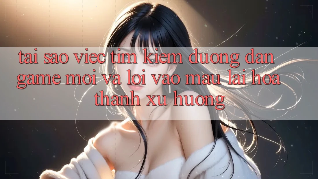 Tại sao việc tìm kiếm “Đường dẫn Game Mới” và “Lối Vào Mau” lại hóa thành xu hướng?