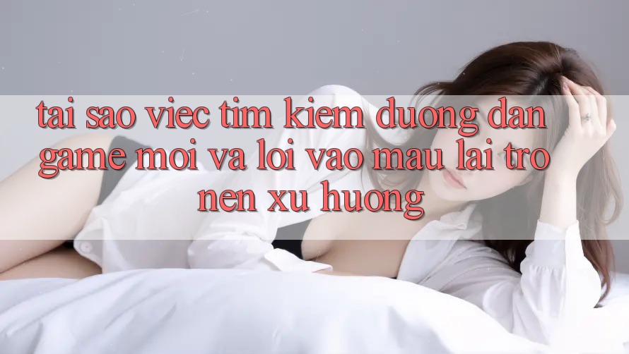 Tại sao việc tìm kiếm “Đường dẫn Game Mới” và “Lối Vào Mau” lại trở nên xu hướng?