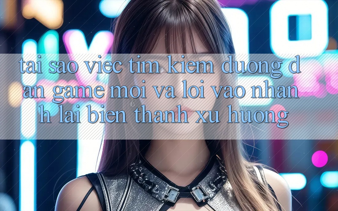 Tại sao việc tìm kiếm “Đường dẫn Game Mới” và “Lối Vào Nhanh” lại biến thành xu hướng?