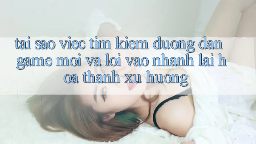 Tại sao việc tìm kiếm “Đường dẫn Game Mới” và “Lối Vào Nhanh” lại hóa thành xu hướng?