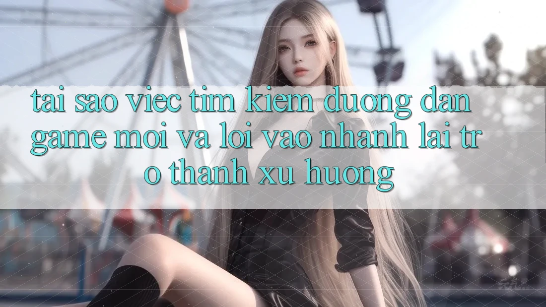 Tại sao việc tìm kiếm “Đường dẫn Game Mới” và “Lối Vào Nhanh” lại trở thành xu hướng?